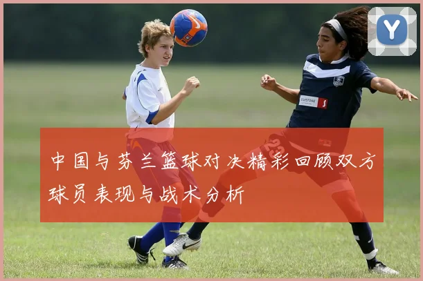 中国与芬兰篮球对决精彩回顾双方球员表现与战术分析