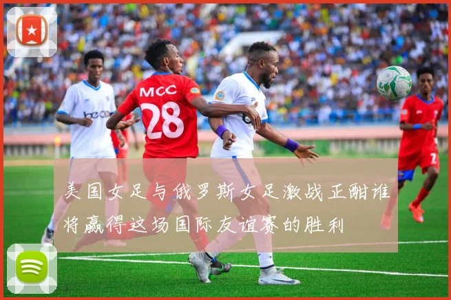 美国女足与俄罗斯女足激战正酣谁将赢得这场国际友谊赛的胜利