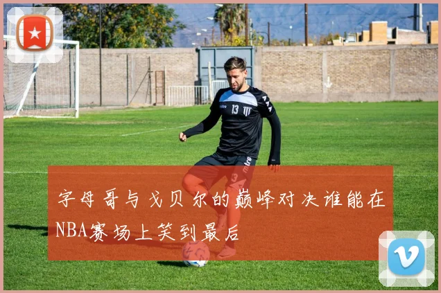 字母哥与戈贝尔的巅峰对决谁能在NBA赛场上笑到最后