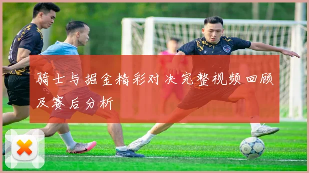 骑士与掘金精彩对决完整视频回顾及赛后分析