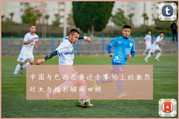 中国与巴西在奥运会赛场上的激烈对决与精彩瞬间回顾