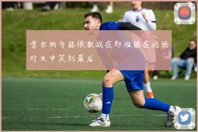 索尔纳与赫根激战在即谁能在这场对决中笑到最后