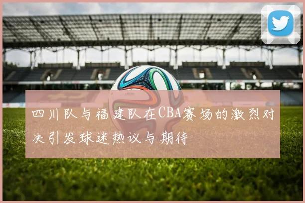 四川队与福建队在CBA赛场的激烈对决引发球迷热议与期待