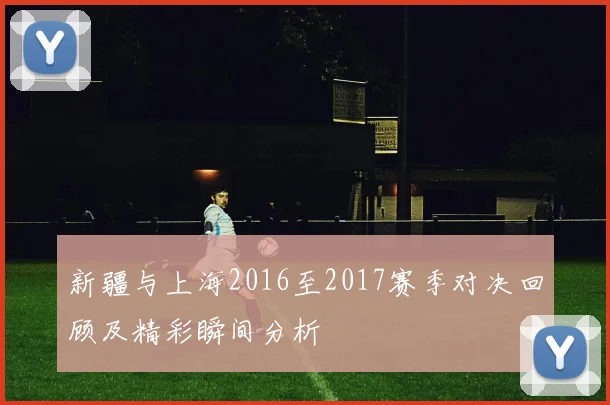 新疆与上海2016至2017赛季对决回顾及精彩瞬间分析