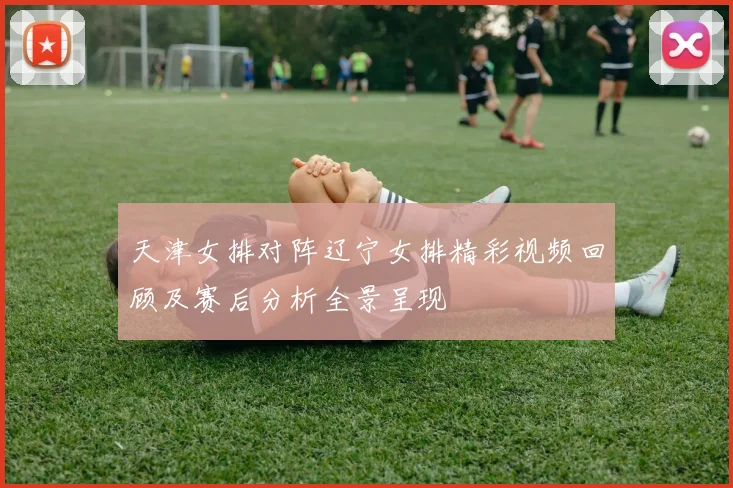 天津女排对阵辽宁女排精彩视频回顾及赛后分析全景呈现