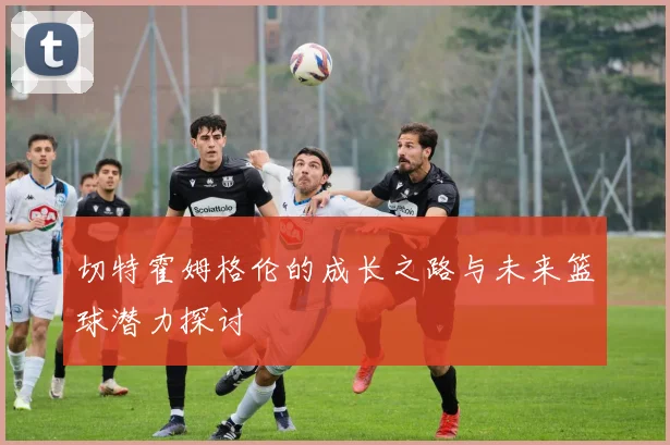 切特霍姆格伦的成长之路与未来篮球潜力探讨