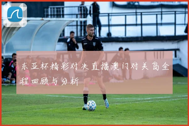 东亚杯精彩对决直播澳门对关岛全程回顾与分析