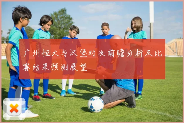 广州恒大与汉堡对决前瞻分析及比赛结果预测展望