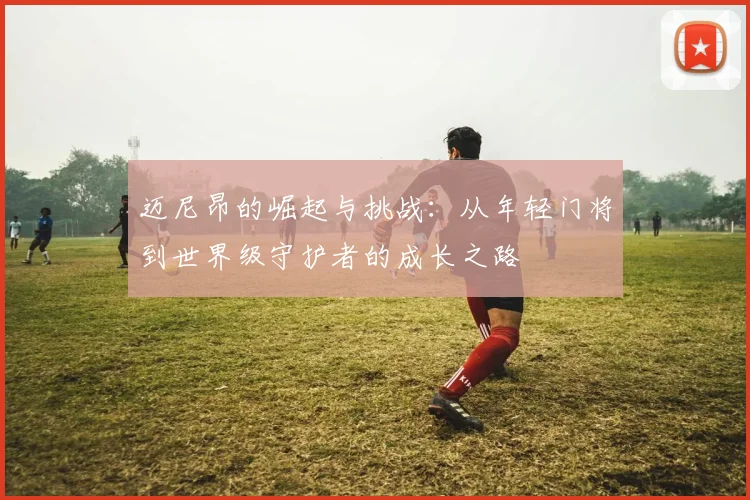 迈尼昂的崛起与挑战：从年轻门将到世界级守护者的成长之路