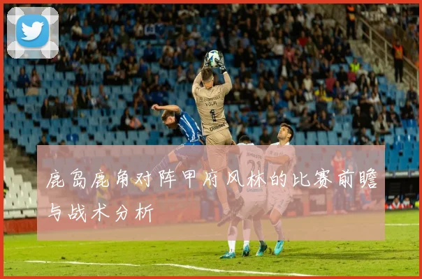 鹿岛鹿角对阵甲府风林的比赛前瞻与战术分析