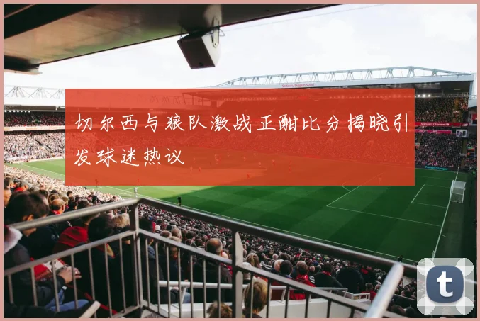 切尔西与狼队激战正酣比分揭晓引发球迷热议