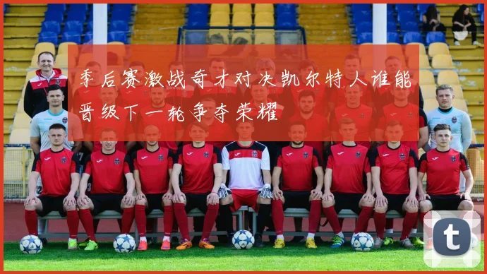 季后赛激战奇才对决凯尔特人谁能晋级下一轮争夺荣耀