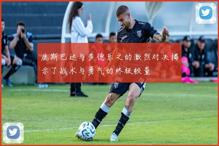 鹿斯巴达与多德乐之的激烈对决揭示了战术与勇气的终极较量