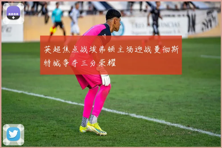 英超焦点战埃弗顿主场迎战曼彻斯特城争夺三分荣耀