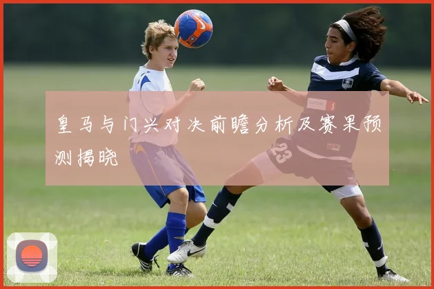 皇马与门兴对决前瞻分析及赛果预测揭晓