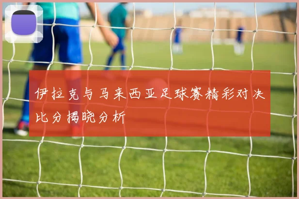 伊拉克与马来西亚足球赛精彩对决比分揭晓分析