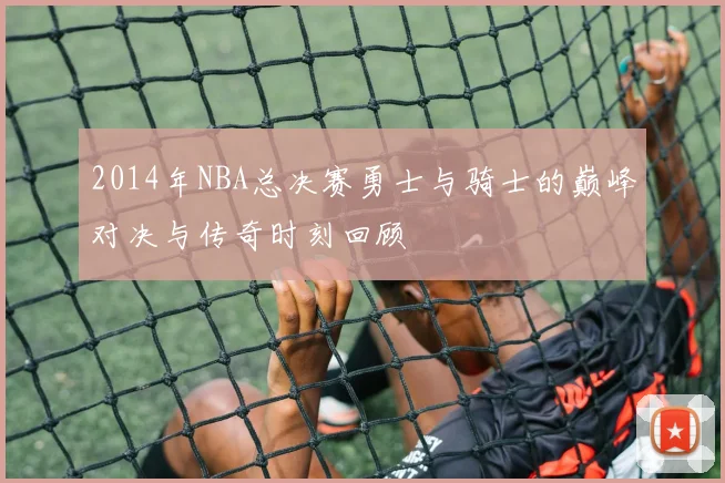 2014年NBA总决赛勇士与骑士的巅峰对决与传奇时刻回顾