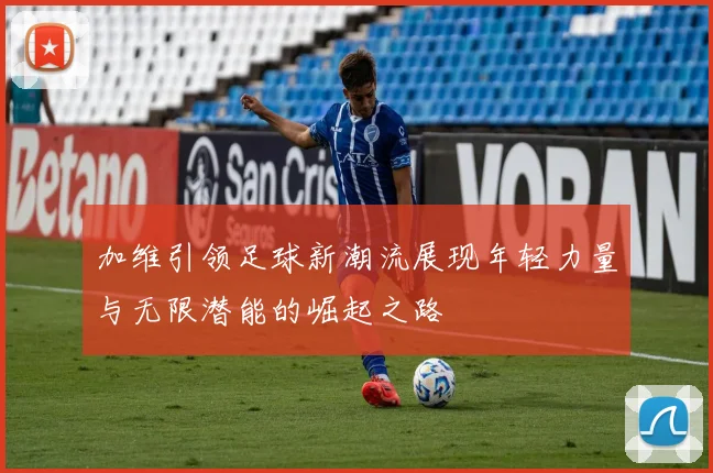 加维引领足球新潮流展现年轻力量与无限潜能的崛起之路