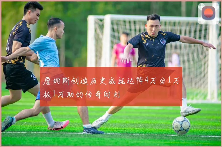 詹姆斯创造历史成就达阵4万分1万板1万助的传奇时刻