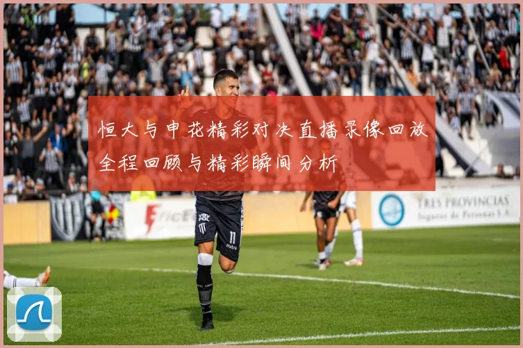 恒大与申花精彩对决直播录像回放全程回顾与精彩瞬间分析