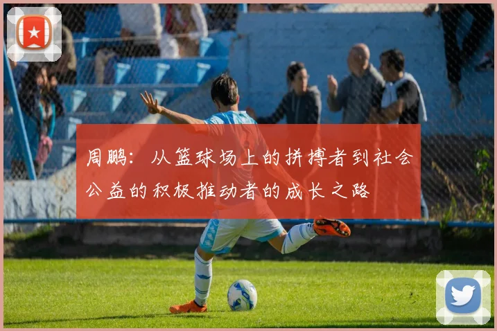 周鹏：从篮球场上的拼搏者到社会公益的积极推动者的成长之路
