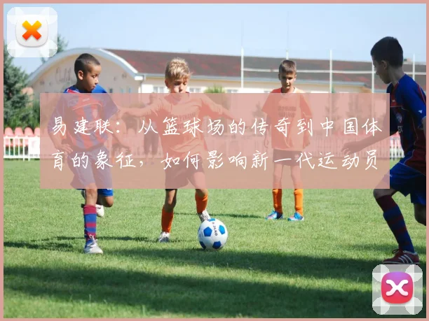 易建联：从篮球场的传奇到中国体育的象征，如何影响新一代运动员成长