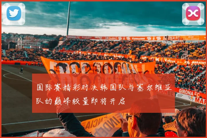 国际赛精彩对决韩国队与塞尔维亚队的巅峰较量即将开启
