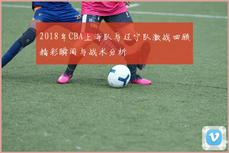 2018年CBA上海队与辽宁队激战回顾精彩瞬间与战术分析