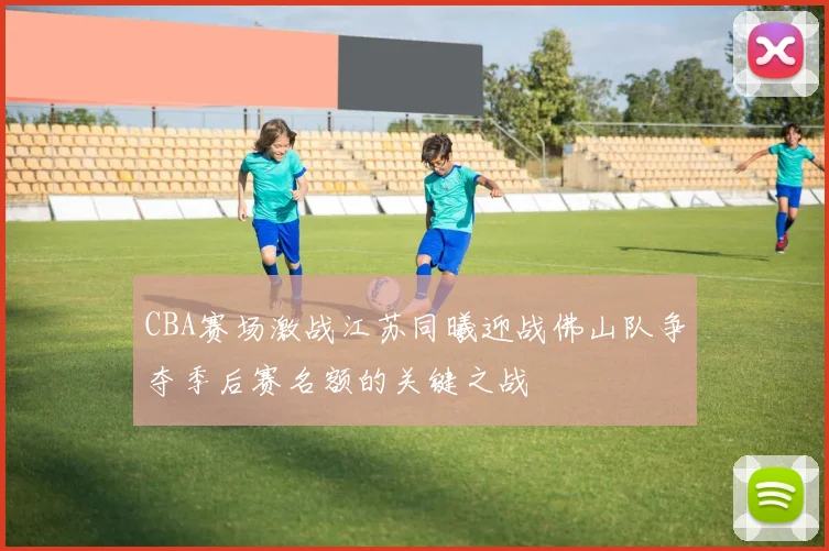 CBA赛场激战江苏同曦迎战佛山队争夺季后赛名额的关键之战