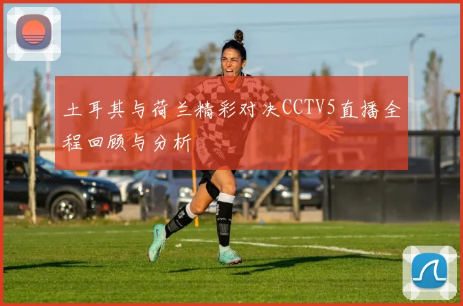 土耳其与荷兰精彩对决CCTV5直播全程回顾与分析