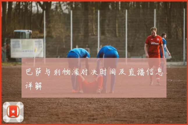 巴萨与利物浦对决时间及直播信息详解