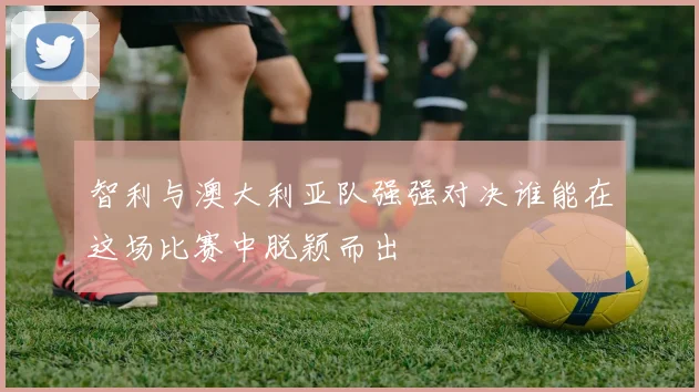 智利与澳大利亚队强强对决谁能在这场比赛中脱颖而出