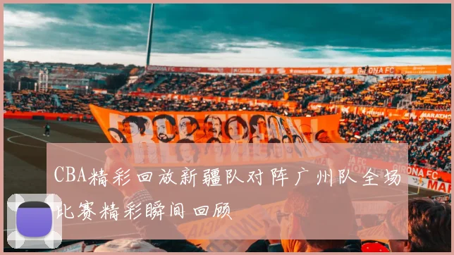 CBA精彩回放新疆队对阵广州队全场比赛精彩瞬间回顾